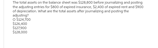 The total assets on the balance sheet was $128,800 before journalizing and posting
the adjusting entries for $800 of expired insurance, $2,400 of expired rent and $900
of depreciation. What are the total assets after journalizing and posting the
adjusting?
O $124,700
$126,400
$127,900
$128,000