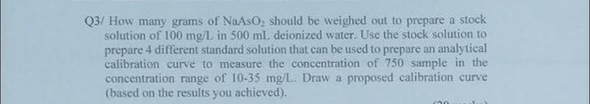 Q3/ How many grams of NaAsO, should be weighed out to prepare a stock
solution of 100 mg/L in 500 mL deionized water. Use the stock solution to
prepare 4 different standard solution that can be used to prepare an analytical
calibration curve to measure the concentration of 750 sample in the
concentration range of 10-35 mg/L. Draw a proposed calibration curve
(based on the results you achieved).
