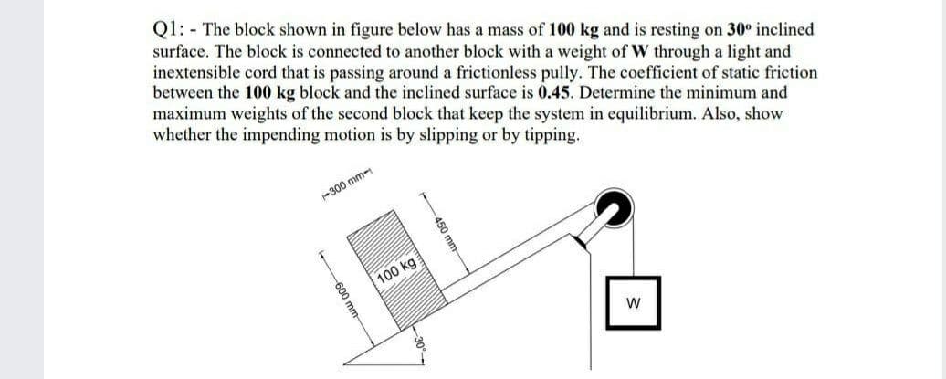 Q1: - The block shown in figure below has a mass of 100 kg and is resting on 30° inclined
surface. The block is connected to another block with a weight of W through a light and
inextensible cord that is passing around a frictionless pully. The coefficient of static friction
between the 100 kg block and the inclined surface is 0.45. Determine the minimum and
maximum weights of the second block that keep the system in equilibrium. Also, show
whether the impending motion is by slipping or by tipping.
-300 mm-
100 kg
450 mm
600 mm-
