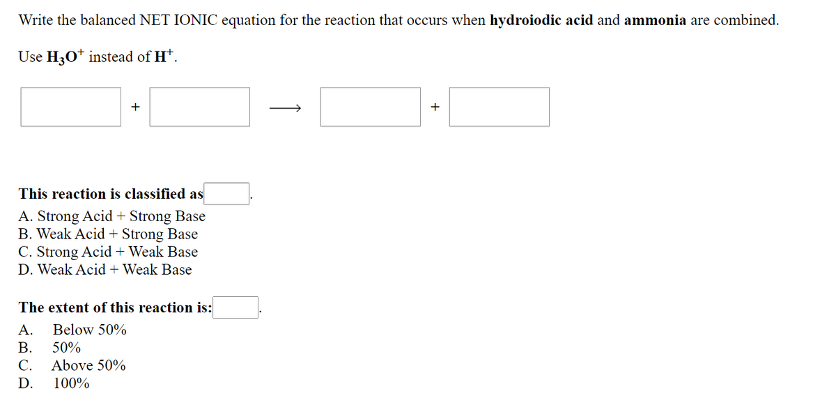 Write the balanced NET IONIC equation for the reaction that occurs when hydroiodic acid and ammonia are combined.
Use H30* instead of Ht.
+
This reaction is classified as
A. Strong Acid + Strong Base
B. Weak Acid + Strong Base
C. Strong Acid + Weak Base
D. Weak Acid + Weak Base
The extent of this reaction is:
А.
Below 50%
В.
50%
С.
Above 50%
D.
100%
