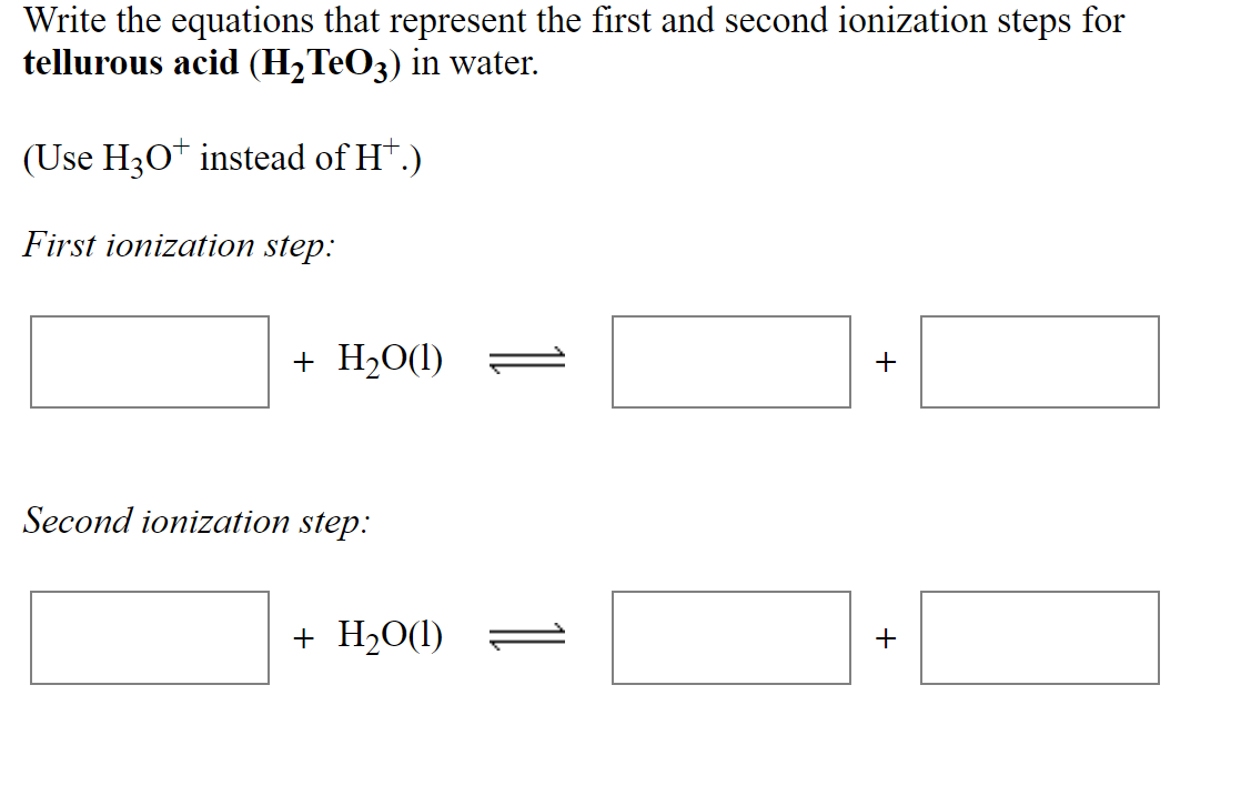 Write the equations that represent the first and second ionization steps for
tellurous acid (H2TEO3) in water.
(Use H3O* instead of H*.)
First ionization step:
+ H20(1)
+
Second ionization step:
+ H2O(1)
+
