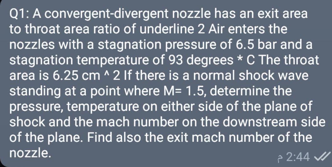 Q1: A convergent-divergent nozzle has an exit area
to throat area ratio of underline 2 Air enters the
nozzles with a stagnation pressure of 6.5 bar and a
stagnation temperature of 93 degrees * C The throat
area is 6.25 cm ^ 2 If there is a normal shock wave
standing at a point where M= 1.5, determine the
pressure, temperature on either side of the plane of
shock and the mach number on the downstream side
of the plane. Find also the exit mach number of the
nozzle.
p 2:44 /
