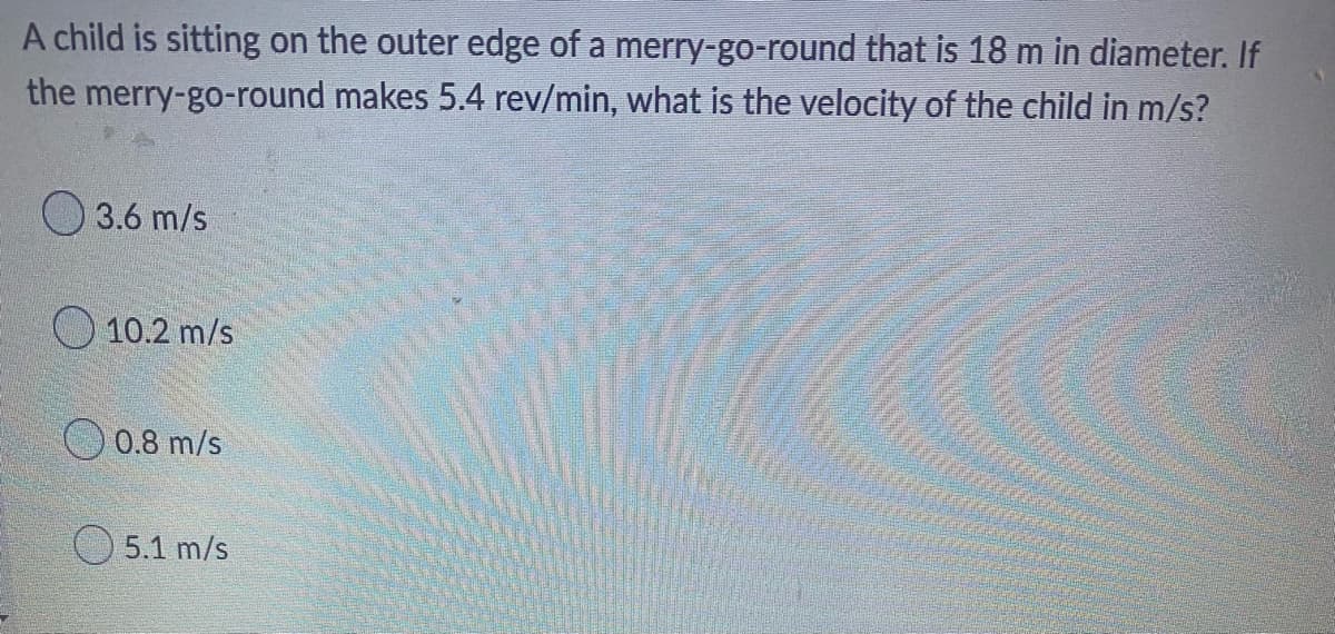A child is sitting on the outer edge of a merry-go-round that is 18 m in diameter. If
makes 5.4 rev/min, what is the velocity of the child in m/s?
the merry-go-round
3.6 m/s
10.2 m/s
0.8 m/s
5.1 m/s