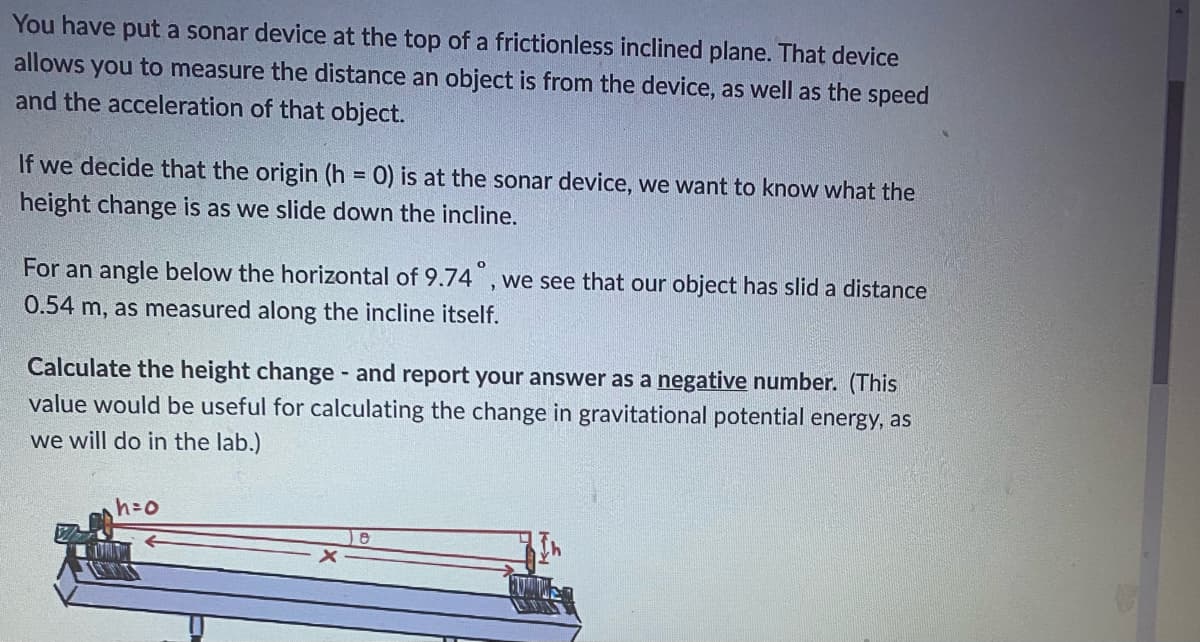 You have put a sonar device at the top of a frictionless inclined plane. That device
allows you to measure the distance an object is from the device, as well as the speed
and the acceleration of that object.
If we decide that the origin (h = 0) is at the sonar device, we want to know what the
height change is as we slide down the incline.
For an angle below the horizontal of 9.74°, we see that our object has slid a distance
0.54 m, as measured along the incline itself.
-
Calculate the height change and report your answer as a negative number. (This
value would be useful for calculating the change in gravitational potential energy, as
we will do in the lab.)
h=o
e