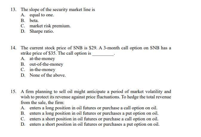 13. The slope of the security market line is
A. equal to one.
B. beta.
C. market risk premium.
D. Sharpe ratio.
14. The current stock price of SNB is $29. A 3-month call option on SNB has a
strike price of $35. The call option is
A. at-the-money
B. out-of-the-money
C. in-the-money
D. None of the above.
15. A firm planning to sell oil might anticipate a period of market volatility and
wish to protect its revenue against price fluctuations. To hedge the total revenue
from the sale, the firm:
A. enters a long position in oil futures or purchase a call option on oil.
B. enters a long position in oil futures or purchases a put option on oil.
C. enters a short position in oil futures or purchase a call option on oil.
D. enters a short position in oil futures or purchases a put option on oil.
