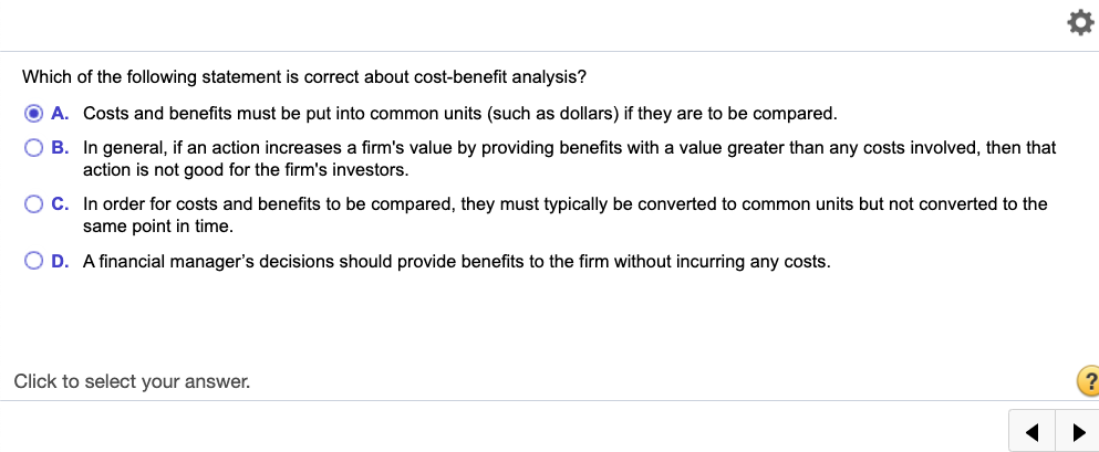 Which of the following statement is correct about cost-benefit analysis?
O A. Costs and benefits must be put into common units (such as dollars) if they are to be compared.
O B. In general, if an action increases a firm's value by providing benefits with a value greater than any costs involved, then that
action is not good for the firm's investors.
C. In order for costs and benefits to be compared, they must typically be converted to common units but not converted to the
same point in time.
O D. A financial manager's decisions should provide benefits to the firm without incurring any costs.
Click to select your answer.
