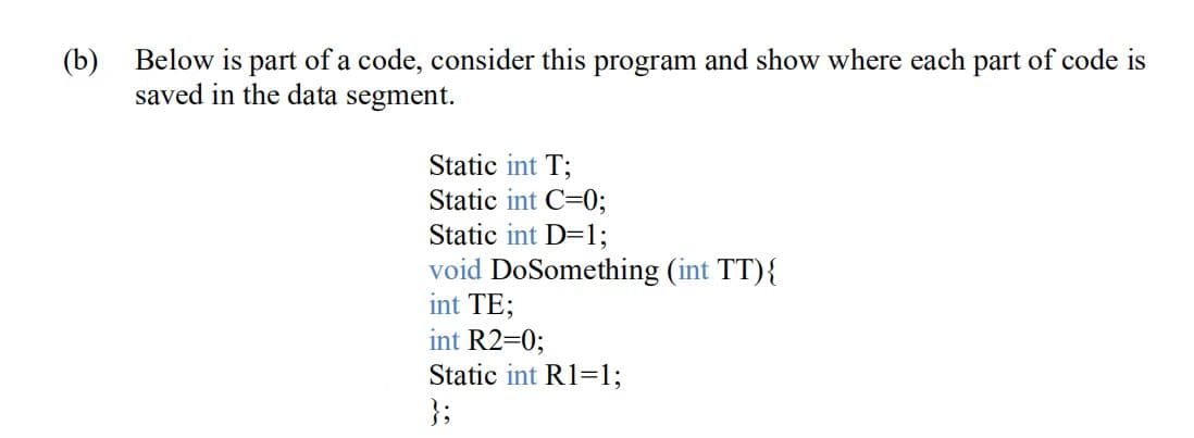 (b)
Below is part of a code, consider this program and show where each part of code is
saved in the data segment.
Static int T;
Static int C=0;
Static int D=1;
void DoSomething (int TT){
int TE;
int R2=0;
Static int R1=1;
};
