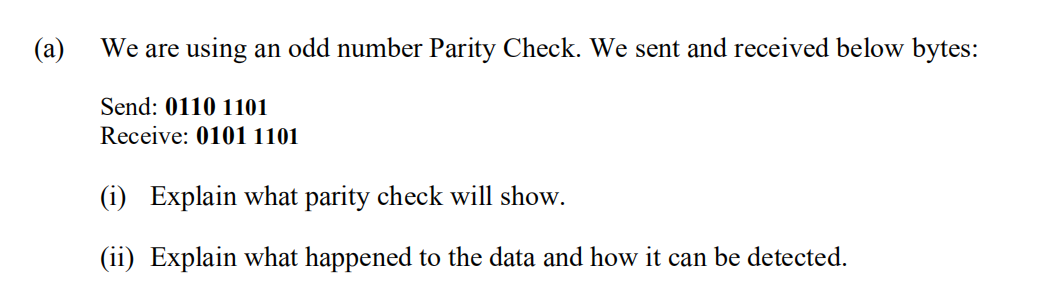 (a)
We are using an odd number Parity Check. We sent and received below bytes:
Send: 0110 1101
Receive: 0101 1101
(i) Explain what parity check will show.
(ii) Explain what happened to the data and how it can be detected.
