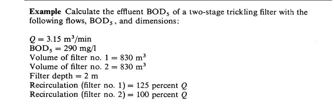 Example Calculate the effluent BOD, of a two-stage trickling filter with the
following flows, BODs, and dimensions:
Q:
BOD5
= 3.15 m³/min
= 290 mg/1
Volume of filter no. 1 = 830 m³
Volume of filter no. 2 = 830 m³
Filter depth = 2 m
Recirculation (filter no. 1) = 125 percent Q
Recirculation (filter no. 2) = 100 percent Q