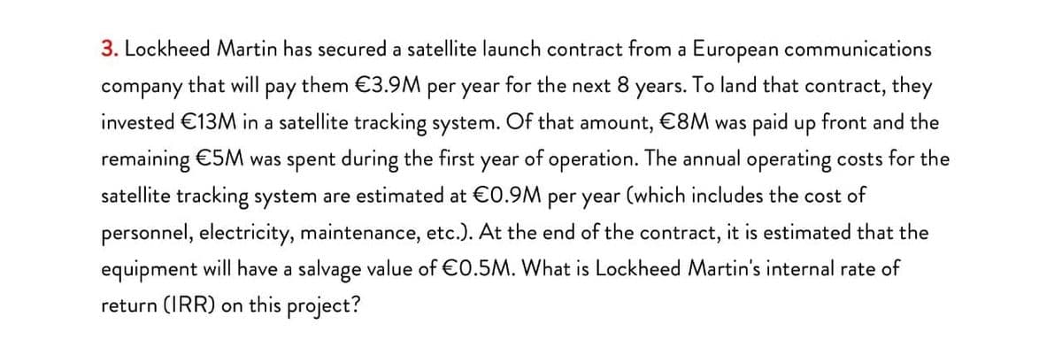 3. Lockheed Martin has secured a satellite launch contract from a European communications
company
that will
рay
them €3.9M
per year
for the next 8
уears.
To land that contract, they
invested €13M in a satellite tracking system. Of that amount, €8M was paid up front and the
remaining €5M was spent during the first year of operation. The annual operating costs for the
satellite tracking system are estimated at €0.9M per year (which includes the cost of
personnel, electricity, maintenance, etc.). At the end of the contract, it is estimated that the
equipment will have a salvage value of €0.5M. What is Lockheed Martin's internal rate of
return (IRR) on this project?
