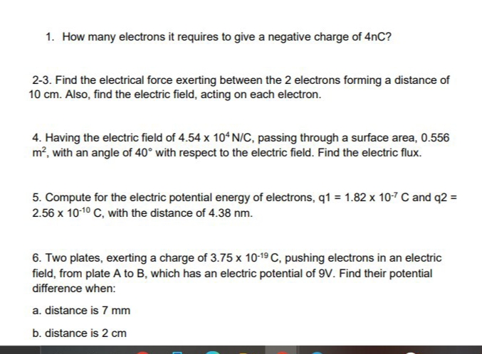 1. How many electrons it requires to give a negative charge of 4nC?
2-3. Find the electrical force exerting between the 2 electrons forming a distance of
10 cm. Also, find the electric field, acting on each electron.
4. Having the electric field of 4.54 x 10ʻ N/C, passing through a surface area, 0.556
m², with an angle of 40° with respect to the electric field. Find the electric flux.
5. Compute for the electric potential energy of electrons, q1 = 1.82 x 10-7 C and q2 =
2.56 x 10-10 C, with the distance of 4.38 nm.
6. Two plates, exerting a charge of 3.75 x 10-19 C, pushing electrons in an electric
field, from plate A to B, which has an electric potential of 9v. Find their potential
difference when:
a. distance is 7 mm
b. distance is 2 cm
