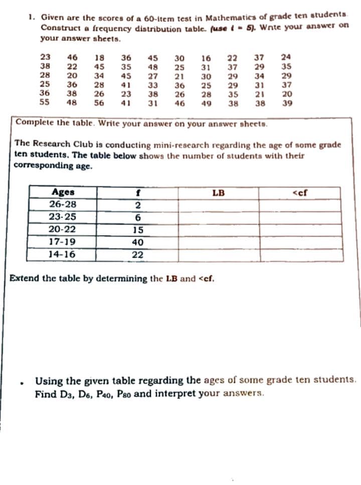 1. Given are the scores of a 60-Item test in Mathematics of grade ten students
Construct a frequency distribution table. (use i- 5). Wnte your answer on
your answer sheets,
23
24
35
29
37
20
46
37
29
18
45
34
28
26
56
36
22
45
48
27
33
38
31
30
16
31
38
22
37
29
29
35
38
35
25
28
20
45
34
31
21
38
21
25
36
55
36
38
48
30
25
28
41
36
26
46
23
41
49
39
Complete the table. Write your answer on your answer sheets.
The Research Club is conducting mini-research regarding the age of some grade
ten students. The table below shows the number of studenta with their
corresponding age.
Ages
LB
<cf
26-28
23-25
6.
20-22
15
17-19
40
14-16
22
Extend the table by determining the LB and <cf.
Using the given table regarding the ages of some grade ten students.
Find Da, D6, P40, Pso and interpret your answers.
