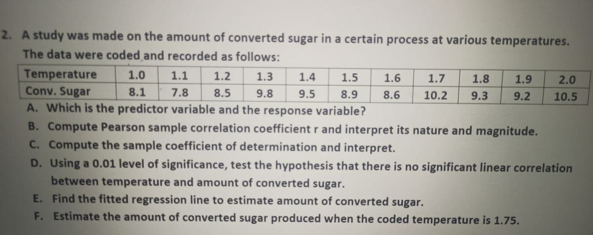 2. A study was made on the amount of converted sugar in a certain process at various temperatures.
The data were coded and recorded as follows:
Temperature
Conv. Sugar
1.0
1.1
1.2
1.3
1.4
1.5
1.6
1.7
1.8
1.9
2.0
8.1
7.8
8.5
9.8
9.5
8.9
8.6
10.2
9.3
9.2
10.5
A. Which is the predictor variable and the response variable?
B. Compute Pearson sample correlation coefficient r and interpret its nature and magnitude.
C. Compute the sample coefficient of determination and interpret.
D. Using a 0.01 level of significance, test the hypothesis that there is no significant linear correlation
between temperature and amount of converted sugar.
E. Find the fitted regression line to estimate amount of converted sugar.
F. Estimate the amount of converted sugar produced when the coded temperature is 1.75.
