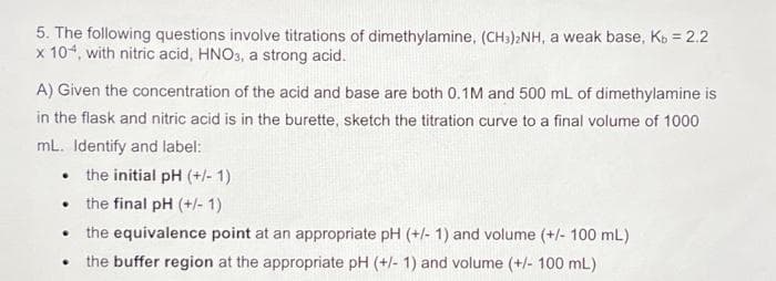 5. The following questions involve titrations of dimethylamine, (CH3)2NH, a weak base, Kb = 2.2
x 104, with nitric acid, HNO3, a strong acid.
A) Given the concentration of the acid and base are both 0.1M and 500 mL of dimethylamine is
in the flask and nitric acid is in the burette, sketch the titration curve to a final volume of 1000
mL. Identify and label:
• the initial pH (+/-1)
the final pH (+/- 1)
• the equivalence point at an appropriate pH (+/- 1) and volume (+/- 100 mL)
the buffer region at the appropriate pH (+/- 1) and volume (+/- 100 mL)
