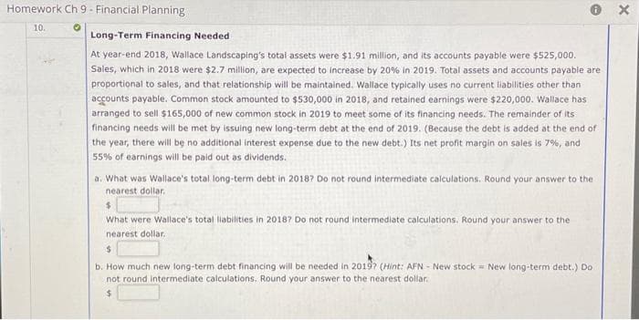 Homework Ch 9 - Financial Planning
10.
O
e
Long-Term Financing Needed
At year-end 2018, Wallace Landscaping's total assets were $1.91 million, and its accounts payable were $525,000.
Sales, which in 2018 were $2.7 million, are expected to increase by 20% in 2019. Total assets and accounts payable are
proportional to sales, and that relationship will be maintained. Wallace typically uses no current liabilities other than
accounts payable. Common stock amounted to $530,000 in 2018, and retained earnings were $220,000. Wallace has
arranged to sell $165,000 of new common stock in 2019 to meet some of its financing needs. The remainder of its
financing needs will be met by issuing new long-term debt at the end of 2019. (Because the debt is added at the end of
the year, there will be no additional interest expense due to the new debt.) Its net profit margin on sales is 7%, and
55% of earnings will be paid out as dividends.
a. What was Wallace's total long-term debt in 2018? Do not round intermediate calculations. Round your answer to the
nearest dollar.
$
What were Wallace's total liabilities in 2018? Do not round intermediate calculations. Round your answer to the
nearest dollar.
$
b. How much new long-term debt financing will be needed in 2019? (Hint: AFN - New stock = New long-term debt.) Do.
not round intermediate calculations. Round your answer to the nearest dollar.
$
X