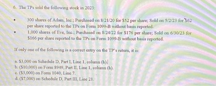6. The TPs sold the following stock in 2023:
300 shares of Adam, Inc.; Purchased on 8/21/20 for $52 per share; Sold on 5/2/23 for $62
per share reported to the TPs on Form 1099-B without basis reported.
1,000 shares of Eve, Inc.; Purchased on 8/24/22 for $176 per share; Sold on 6/30/23 for
$166 per share reported to the TPs on Form 1099-B without basis reported.
If only one of the following is a correct entry on the TP's return, it is:
a. $3,000 on Schedule D, Part I, Line 1, column (h).
b. ($10,000) on Form 8949, Part II, Line 1, column (h).
c. ($3,000) on Form 1040, Line 7.
d. ($7,000) on Schedule D, Part III, Line 21.