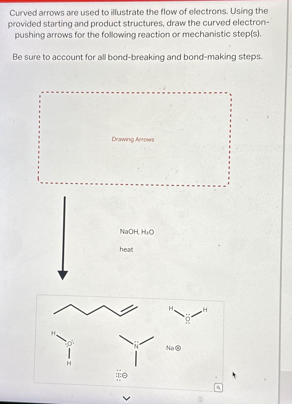 Curved arrows are used to illustrate the flow of electrons. Using the
provided starting and product structures, draw the curved electron-
pushing arrows for the following reaction or mechanistic step(s).
Be sure to account for all bond-breaking and bond-making steps.
0°•
1
H
Drawing Arrows
NaOH, H₂O
heat
:I:0
>
H.
Na Ⓒ
:O: