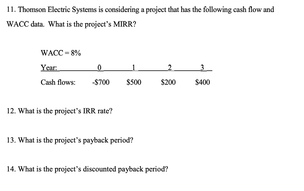 11. Thomson Electric Systems is considering a project that has the following cash flow and
WACC data. What is the project's MIRR?
WACC = 8%
Year:
Cash flows:
0
-$700
12. What is the project's IRR rate?
$500
13. What is the project's payback period?
2
$200
14. What is the project's discounted payback period?
3
$400