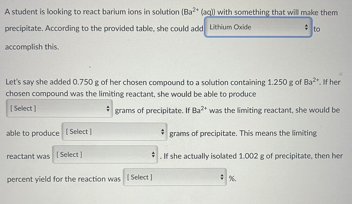 A student is looking to react barium ions in solution (Ba2+ (aq)) with something that will make them
precipitate. According to the provided table, she could add Lithium Oxide
accomplish this.
Let's say she added 0.750 g of her chosen compound to a solution containing 1.250 g of Ba²+. If her
chosen compound was the limiting reactant, she would be able to produce
[Select]
+ grams of precipitate. If Ba2+ was the limiting reactant, she would be
A grams of precipitate. This means the limiting
able to produce [Select]
reactant was [Select]
to
H
.If she actually isolated 1.002 g of precipitate, then her
percent yield for the reaction was [Select]
%.