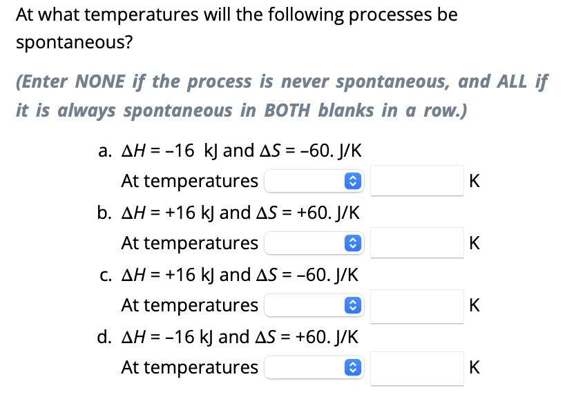 At what temperatures will the following processes be
spontaneous?
(Enter NONE if the process is never spontaneous, and ALL if
it is always spontaneous in BOTH blanks in a row.)
a. AH = -16 kJ and AS = -60. J/K
At temperatures
î
b. AH = +16 kJ and AS = +60. J/K
At temperatures
î
c. AH = +16 kJ and AS = -60. J/K
At temperatures
ŷ
d. AH = -16 kJ and AS = +60. J/K
At temperatures
<>
K
K
K
K