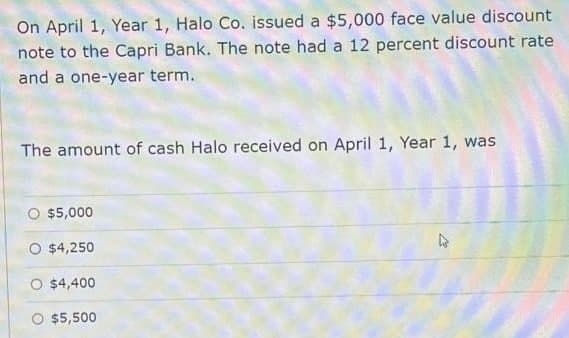 On April 1, Year 1, Halo Co. issued a $5,000 face value discount
note to the Capri Bank. The note had a 12 percent discount rate
and a one-year term.
The amount of cash Halo received on April 1, Year 1, was
০ $5,000
O $4,250
O $4,400
$5,500
