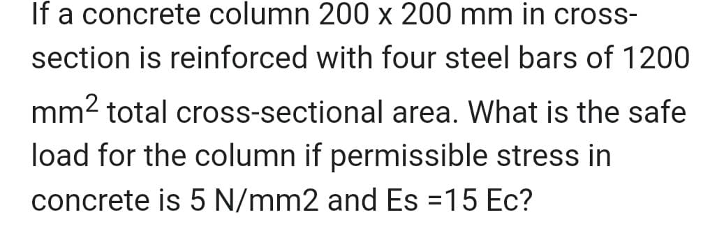 If a concrete column 200 x 200 mm in cross-
section is reinforced with four steel bars of 1200
mm² total cross-sectional area. What is the safe
load for the column if permissible stress in
concrete is 5 N/mm2 and Es =15 Ec?