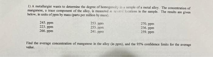 1) A metallurgist wants to determine the degree of homogeneity in a sample of a metal alloy. The concentration of
manganese, a trace component of the alloy, is measured a several locations in the sample. The results are given
below, in units of ppm by mass (parts per million by mass).
245. ppm
223. ppm
266. ppm
253. ppm
255. ppm
241. ppm
270. ppm
236. ppm
259. ppm
Find the average concentration of manganese in the alloy (in ppm), and the 95% confidence limits for the average
value.
