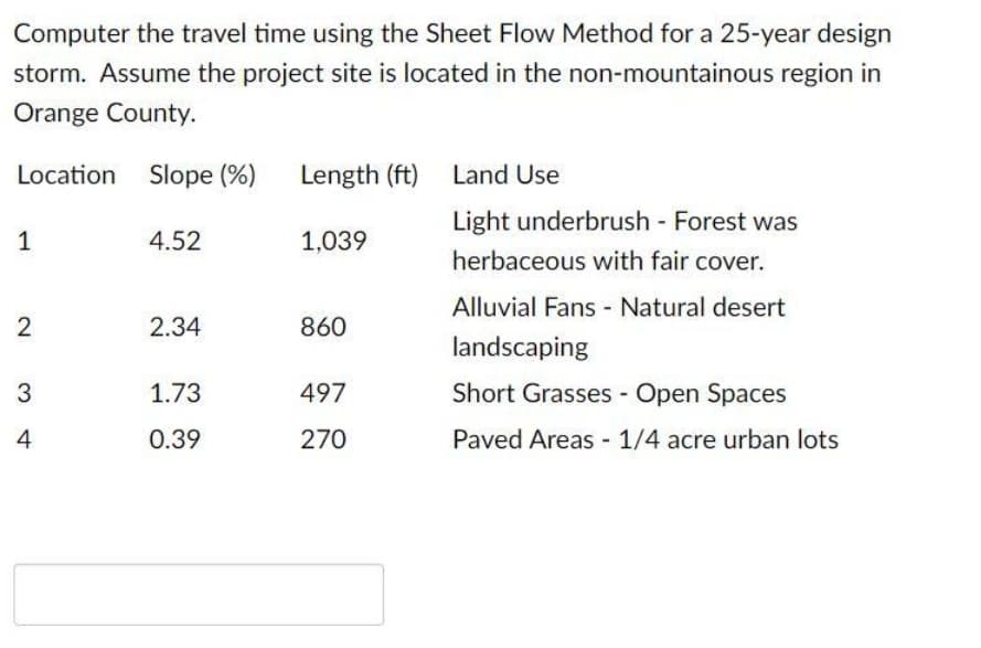 Computer the travel time using the Sheet Flow Method for a 25-year design
storm. Assume the project site is located in the non-mountainous region in
Orange County.
Location Slope (%)
Length (ft)
Land Use
Light underbrush - Forest was
1
4.52
1,039
herbaceous with fair cover.
Alluvial Fans - Natural desert
2
2.34
860
landscaping
3
1.73
497
Short Grasses - Open Spaces
4
0.39
270
Paved Areas - 1/4 acre urban lots
