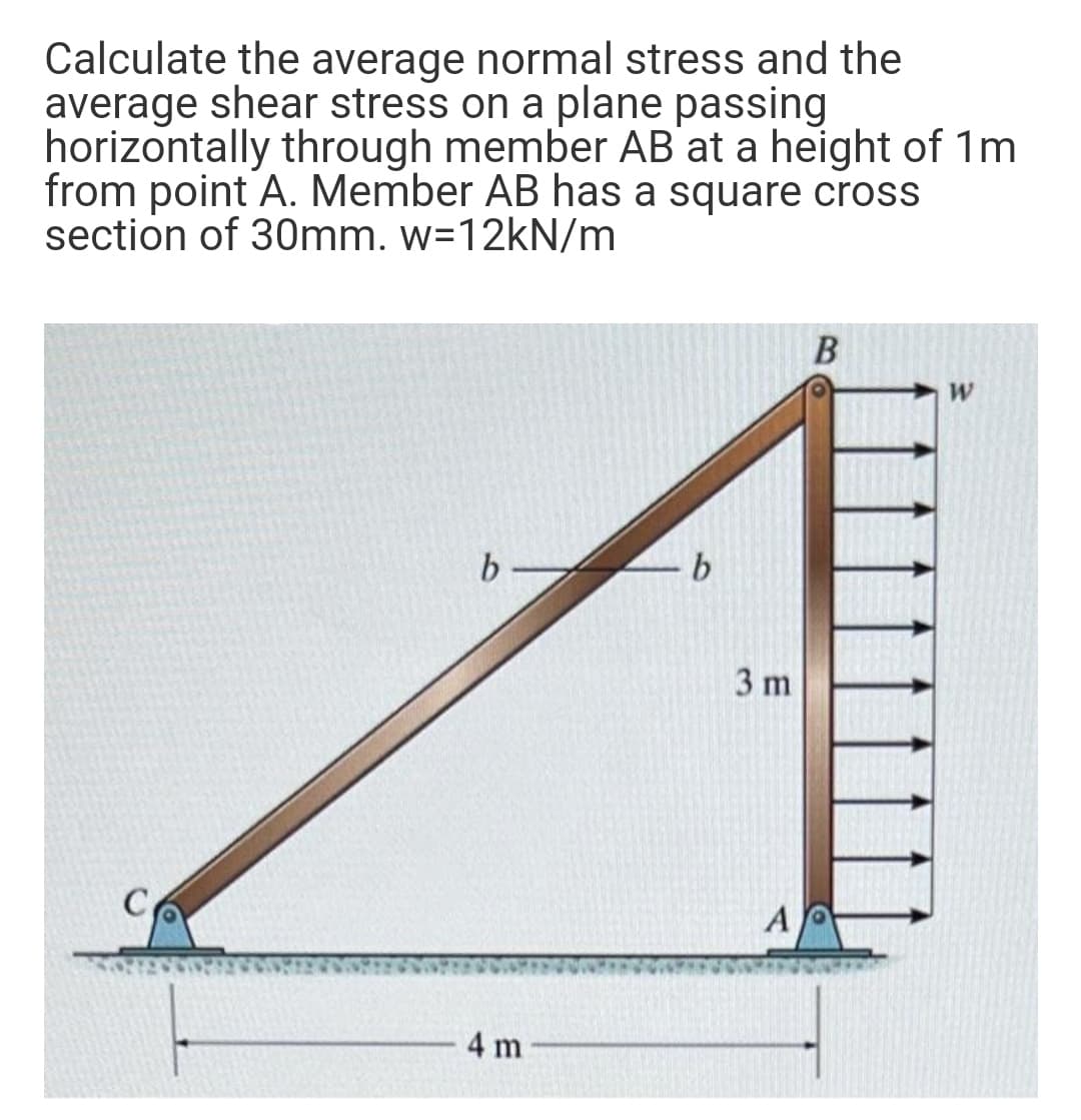 Calculate the average normal stress and the
average shear stress on a plane passing
horizontally through member AB'at a height of 1m
from point A. Member AB has a square cross
section of 30mm. w=12KN/m
b -
3 m
A
4 m
