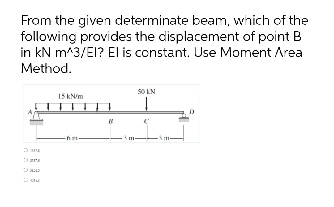 From the given determinate beam, which of the
following provides the displacement of point B
in kN m^3/EI? El is constant. Use Moment Area
Method.
50 kN
15 kN/m
A
B
C
6 m
3 m
-3 m
O 1287.8
O 2857.6
O 3262.5
O 4015.3
O O O O
