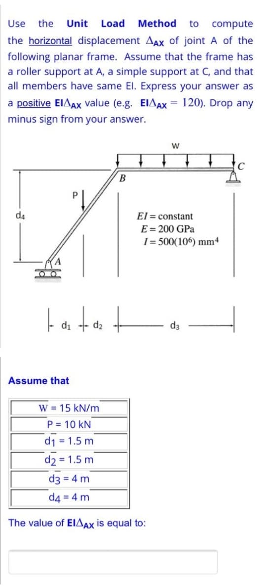 Use
the
Unit
Load
Method
to
compute
the horizontal displacement AAX of joint A of the
following planar frame. Assume that the frame has
a roller support at A, a simple support at C, and that
all members have same El. Express your answer as
a positive EIAAX value (e.g. EIAX = 120). Drop any
minus sign from your answer.
C
d4
El = constant
C= 200 GPa
I= 500(106) mm4
d1
d2
d3
Assume that
W = 15 kN/m
P = 10 kN
d1 = 1.5 m
d2 = 1.5 m
d3 = 4 m
d4 = 4 m
The value of EIAAX is equal to:

