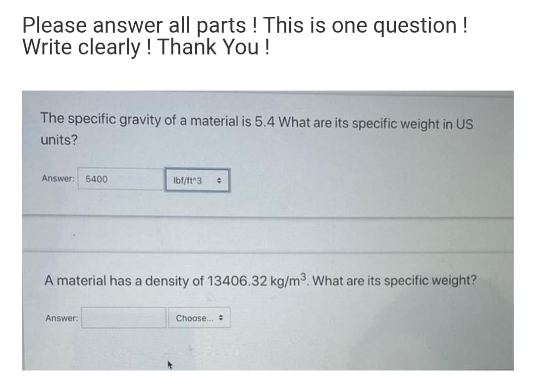 Please answer all parts ! This is one question !
Write clearly ! Thank You!
The specific gravity of a material is 5.4 What are its specific weight in US
units?
Answer:
5400
Ibf/ft^3
A material has a density of 13406.32 kg/m3. What are its specific weight?
Answer:
Choose...

