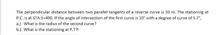 The perpendicular distance between two parallel tangents of a reverse curve is 10 m. The stationing at
P.C. is at STA 5+400. If the angle of intersection of the first curve is 10° with a degree of curve of 5.7",
a.) What is the radius of the second curve?
b.) What is the stationing at P.T?
