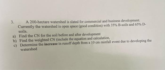 A 200-hectare watershed is slated for commercial and business development.
Currently the watershed is open space (good condition) with 35% B-soils and 65% D-
soils.
a) Find the CN for the soil before and after development
b) Find the weighted CN (include the equation and calculation,
c) Determine the increase in runoff depth from a 10 cm rainfall event due to developing the
watershed
3.
