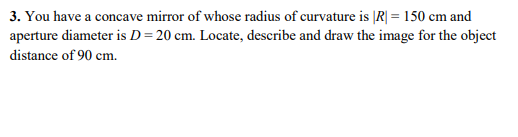3. You have a concave mirror of whose radius of curvature is ĮR| = 150 cm and
aperture diameter is D= 20 cm. Locate, describe and draw the image for the object
distance of 90 cm.
