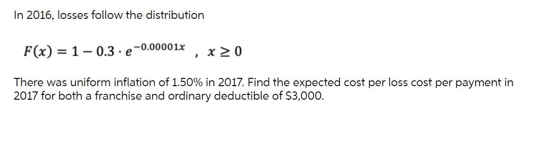 In 2016, losses follow the distribution
F(x) = 1– 0.3 · e-0.00001x
x 2 0
There was uniform inflation of 1.50% in 2017. Find the expected cost per loss cost per payment in
2017 for both a franchise and ordinary deductible of $3,000.

