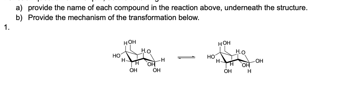 1.
a) provide the name of each compound in the reaction above, underneath the structure.
b) Provide the mechanism of the transformation below.
HO
HOH
HOH
Но
НО
HO
H.
-H
H OH
H-
OH
H
OH
OH
OH
H