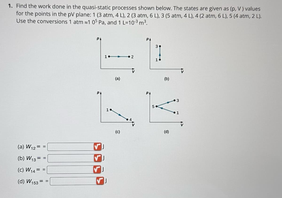 1. Find the work done in the quasi-static processes shown below. The states are given as (p, V) values
for the points in the pV plane: 1 (3 atm, 4 L), 2 (3 atm, 6 L), 3 (5 atm, 4 L), 4 (2 atm, 6 L), 5 (4 atm, 2 L).
Use the conversions 1 atm ≈1 05 Pa, and 1 L-10-3 m³.
(a) W₁2= =
(b) W₁3= =
(C) W₁4 = =
(d) W153 = =
РА
PL
(a)
(c)
2
РА
(b)
(d)
3
V