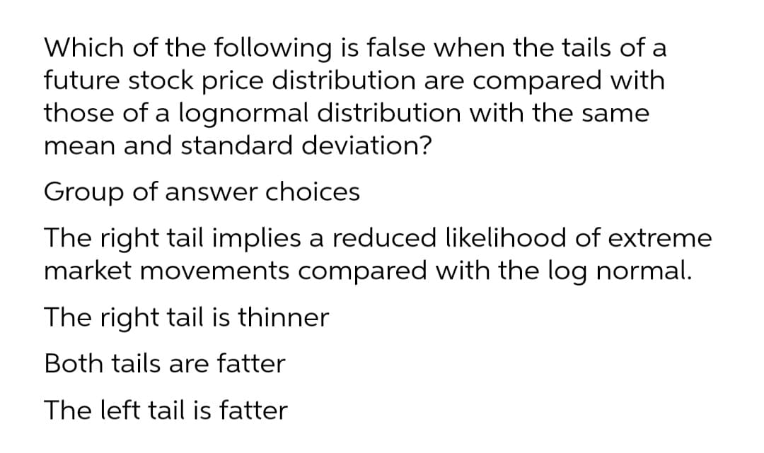 Which of the following is false when the tails of a
future stock price distribution are compared with
those of a lognormal distribution with the same
mean and standard deviation?
Group of answer choices
The right tail implies a reduced likelihood of extreme
market movements compared with the log normal.
The right tail is thinner
Both tails are fatter
The left tail is fatter
