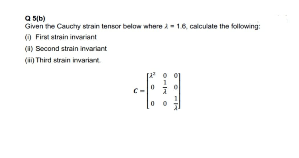Q 5(b)
Given the Cauchy strain tensor below where 1 = 1.6, calculate the following:
(i) First strain invariant
(ii) Second strain invariant
(iii) Third strain invariant.
C =
