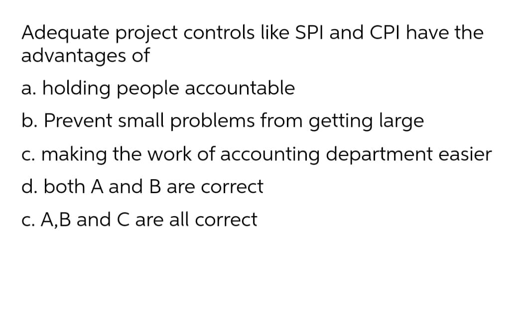 Adequate project controls like SPI and CPI have the
advantages of
a. holding people accountable
b. Prevent small problems from getting large
c. making the work of accounting department easier
d. both A and B are correct
C. A,B and C are all correct
