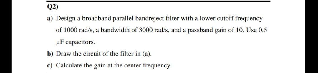 Q2)
a) Design a broadband parallel bandreject filter with a lower cutoff frequency
of 1000 rad/s, a bandwidth of 3000 rad/s, and a passband gain of 10. Use 0.5
µF capacitors.
b) Draw the circuit of the filter in (a).
c) Calculate the gain at the center frequency.

