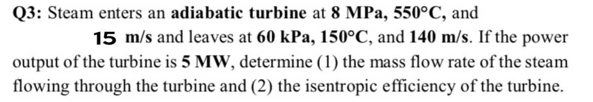 Q3: Steam enters an adiabatic turbine at 8 MPa, 550°C, and
15 m/s and leaves at 60 kPa, 150°C, and 140 m/s. If the power
output of the turbine is 5 MW, determine (1) the mass flow rate of the steam
flowing through the turbine and (2) the isentropic efficiency of the turbine.
