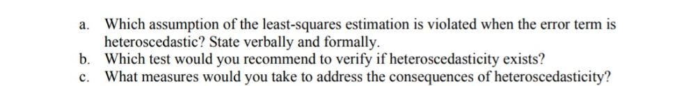 a. Which assumption of the least-squares estimation is violated when the error term is
heteroscedastic? State verbally and formally.
b. Which test would you recommend to verify if heteroscedasticity exists?
What measures would you take to address the consequences of heteroscedasticity?
c.
