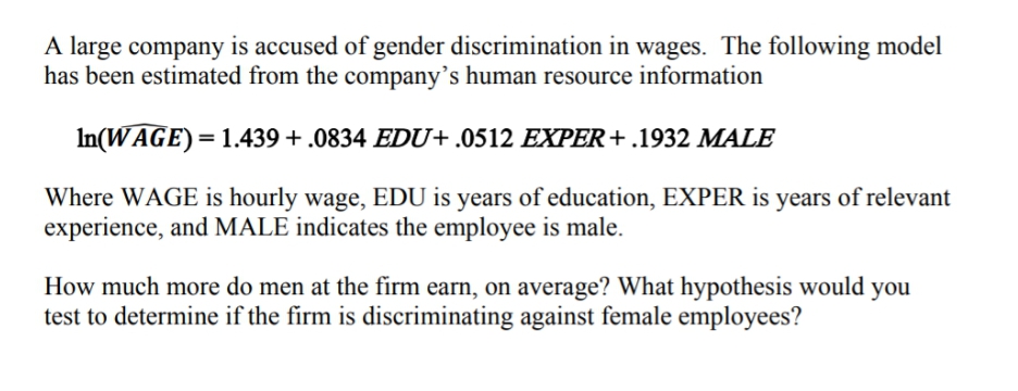 A large company is accused of gender discrimination in wages. The following model
has been estimated from the company's human resource information
In(WAGE)= 1.439 +.0834 EDU+.0512 EXPER+.1932 MALE
Where WAGE is hourly wage, EDU is years of education, EXPER is years of relevant
experience, and MALE indicates the employee is male.
How much more do men at the firm earn, on average? What hypothesis would you
test to determine if the firm is discriminating against female employees?
