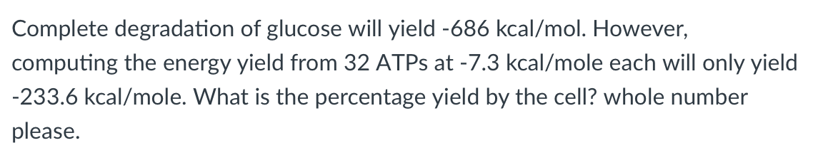 Complete degradation of glucose will yield -686 kcal/mol. However,
computing the energy yield from 32 ATPS at -7.3 kcal/mole each will only yield
-233.6 kcal/mole. What is the percentage yield by the cell? whole number
please.
