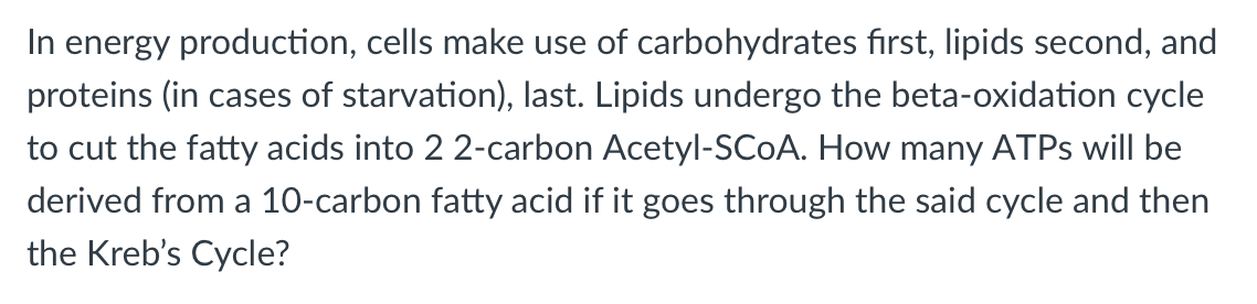 In energy production, cells make use of carbohydrates fırst, lipids second, and
proteins (in cases of starvation), last. Lipids undergo the beta-oxidation cycle
to cut the fatty acids into 2 2-carbon Acetyl-SCOA. How many ATPS will be
derived from a 10-carbon fatty acid if it goes through the said cycle and then
the Kreb's Cycle?
