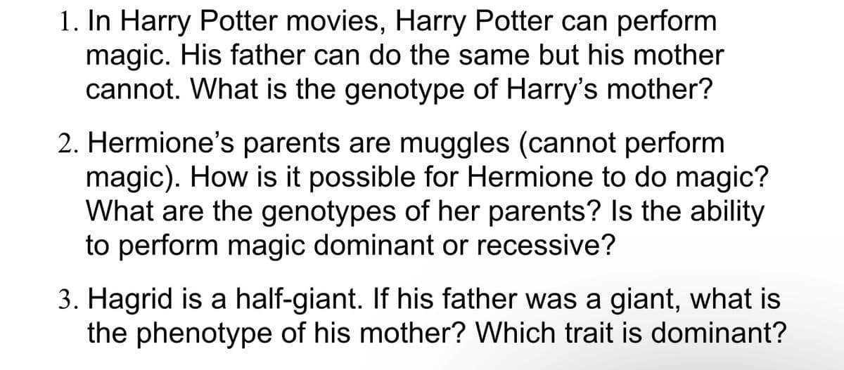 1. In Harry Potter movies, Harry Potter can perform
magic. His father can do the same but his mother
cannot. What is the genotype of Harry's mother?
2. Hermione's parents are muggles (cannot perform
magic). How is it possible for Hermione to do magic?
What are the genotypes of her parents? Is the ability
to perform magic dominant or recessive?
3. Hagrid is a half-giant. If his father was a giant, what is
the phenotype of his mother? Which trait is dominant?
