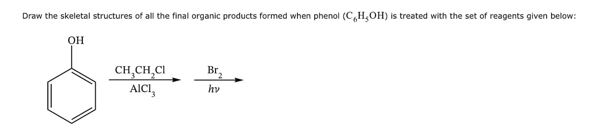 Draw the skeletal structures of all the final organic products formed when phenol (C6H5OH) is treated with the set of reagents given below:
OH
CH3CH2Cl
Br.
2
AICI
hv
