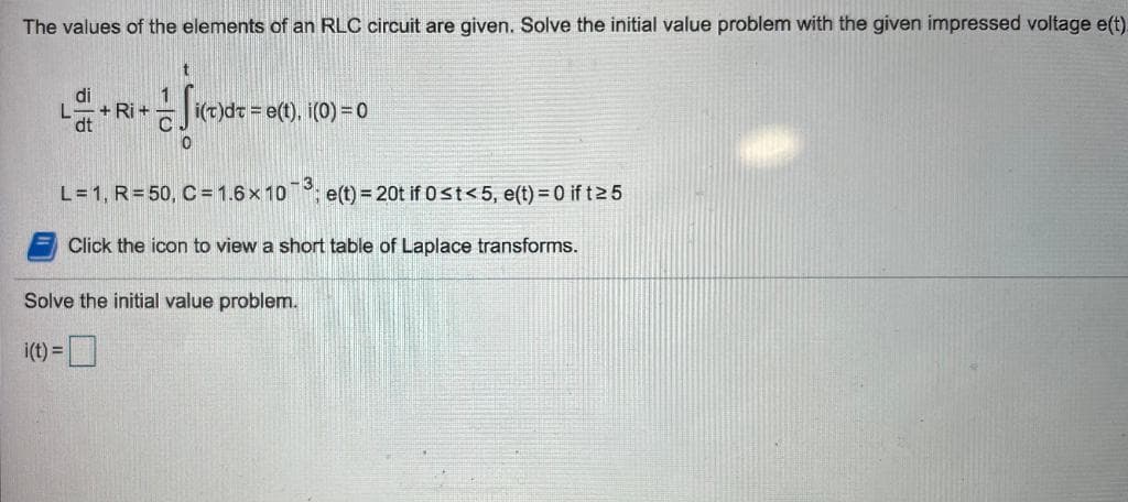The values of the elements of an RLC circuit are given. Solve the initial value problem with the given impressed voltage e(t).
di
+ Ri +
dt
i(t)dt = e(t), i(0) = 0
L=1, R= 50, C = 1.6x 10; e(t) = 20t if 0st<5, e(t) = 0 if t2 5
Click the icon to view a short table of Laplace transforms.
Solve the initial value problem.
i(t) =
